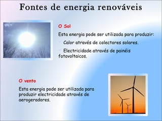 Fontes de energia renováveis
O Sol
Esta energia pode ser utilizada para produzir:
 Calor através de colectores solares.
 Electricidade através de painéis
fotovoltaicos.
O vento
Esta energia pode ser utilizada para
produzir electricidade através de
aerogeradores.
 