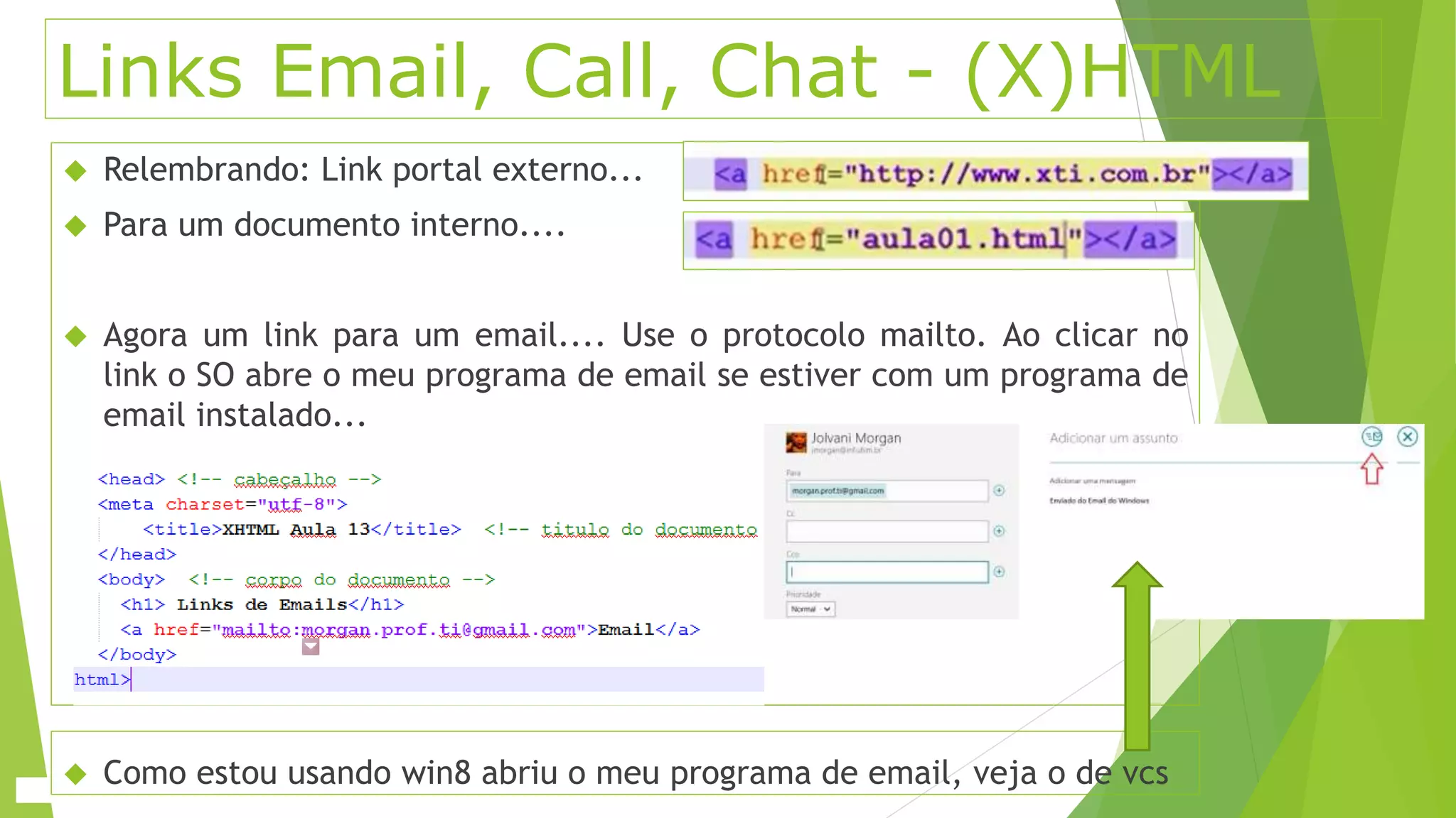 Links Email, Call, Chat - (X)HTML 
 Relembrando: Link portal externo... 
 Para um documento interno.... 
 Agora um link para um email.... Use o protocolo mailto. Ao clicar no 
link o SO abre o meu programa de email se estiver com um programa de 
email instalado... 
 Como estou usando win8 abriu o meu programa de email, veja o de vcs 
 