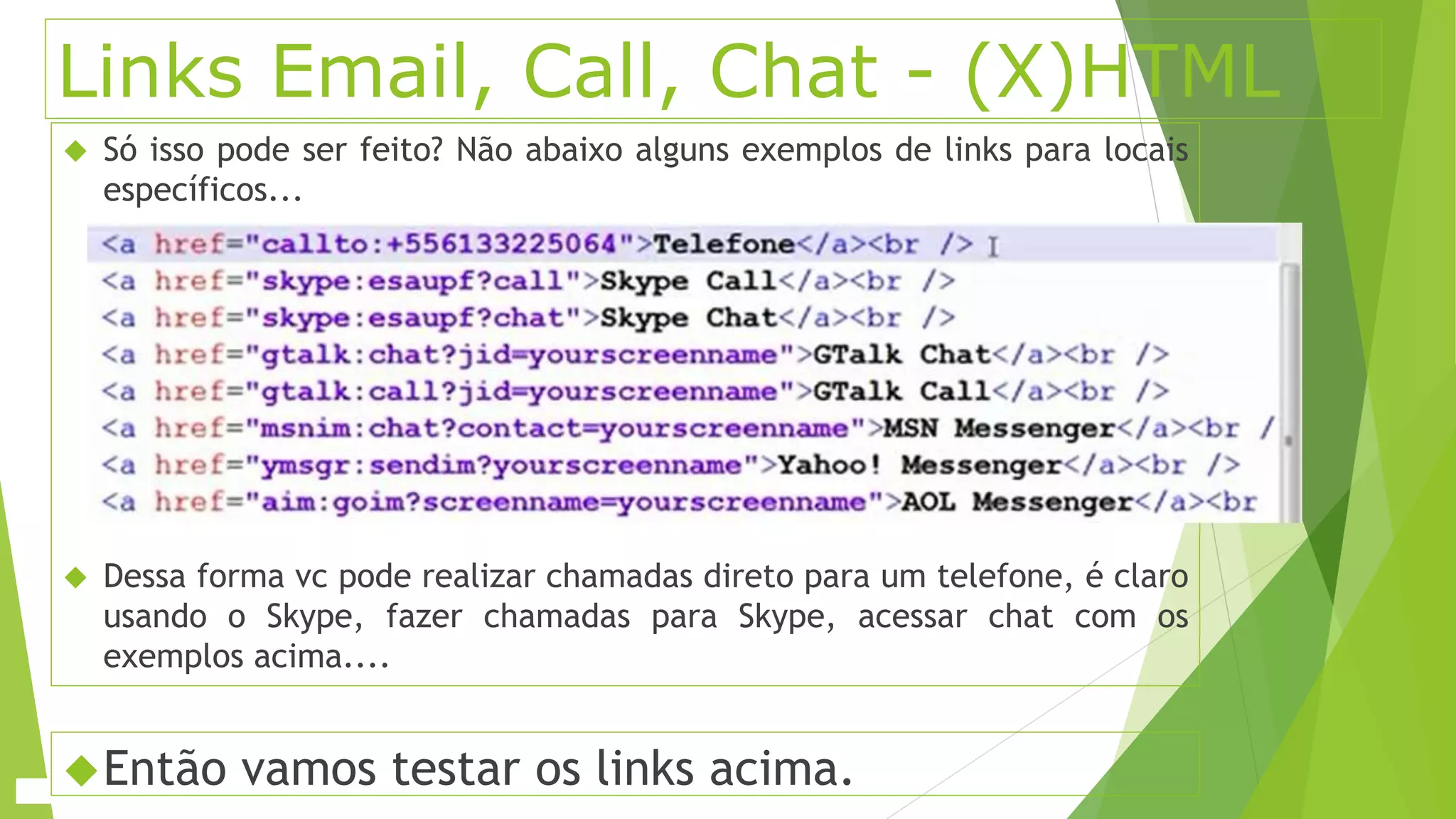 Links Email, Call, Chat - (X)HTML 
 Só isso pode ser feito? Não abaixo alguns exemplos de links para locais 
específicos... 
 Dessa forma vc pode realizar chamadas direto para um telefone, é claro 
usando o Skype, fazer chamadas para Skype, acessar chat com os 
exemplos acima.... 
Então vamos testar os links acima. 
 