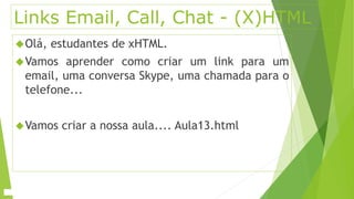 Links Email, Call, Chat - (X)HTML 
Olá, estudantes de xHTML. 
Vamos aprender como criar um link para um 
email, uma conversa Skype, uma chamada para o 
telefone... 
Vamos criar a nossa aula.... Aula13.html 
 