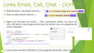 Links Email, Call, Chat - (X)HTML 
 Relembrando: Link portal externo... 
 Para um documento interno.... 
 Agora um link para um email.... Use o protocolo mailto. Ao clicar no 
link o SO abre o meu programa de email se estiver com um programa de 
email instalado... 
 Como estou usando win8 abriu o meu programa de email, veja o de vcs 
 