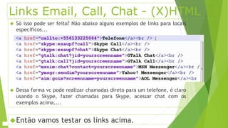 Links Email, Call, Chat - (X)HTML 
 Só isso pode ser feito? Não abaixo alguns exemplos de links para locais 
específicos... 
 Dessa forma vc pode realizar chamadas direto para um telefone, é claro 
usando o Skype, fazer chamadas para Skype, acessar chat com os 
exemplos acima.... 
Então vamos testar os links acima. 
 