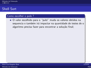 M´etodos de Ordena¸c˜ao
Shell Sort
Como escolher o pulo ?
O valor escolhido para o “pulo” muda os valores obtidos na
sequencia e tamb´em ir´a impactar na quantidade de testes de o
algoritmo precisa fazer para encontrar a solu¸c˜ao ﬁnal;
Silvio Luiz Bragatto Boss UTFPR
M´etodos de Ordena¸c˜ao LATEX
 