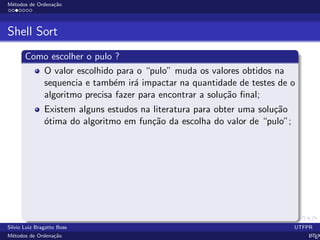 M´etodos de Ordena¸c˜ao
Shell Sort
Como escolher o pulo ?
O valor escolhido para o “pulo” muda os valores obtidos na
sequencia e tamb´em ir´a impactar na quantidade de testes de o
algoritmo precisa fazer para encontrar a solu¸c˜ao ﬁnal;
Existem alguns estudos na literatura para obter uma solu¸c˜ao
´otima do algoritmo em fun¸c˜ao da escolha do valor de “pulo”;
Silvio Luiz Bragatto Boss UTFPR
M´etodos de Ordena¸c˜ao LATEX
 