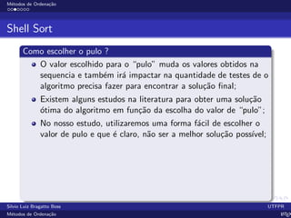 M´etodos de Ordena¸c˜ao
Shell Sort
Como escolher o pulo ?
O valor escolhido para o “pulo” muda os valores obtidos na
sequencia e tamb´em ir´a impactar na quantidade de testes de o
algoritmo precisa fazer para encontrar a solu¸c˜ao ﬁnal;
Existem alguns estudos na literatura para obter uma solu¸c˜ao
´otima do algoritmo em fun¸c˜ao da escolha do valor de “pulo”;
No nosso estudo, utilizaremos uma forma f´acil de escolher o
valor de pulo e que ´e claro, n˜ao ser a melhor solu¸c˜ao poss´ıvel;
Silvio Luiz Bragatto Boss UTFPR
M´etodos de Ordena¸c˜ao LATEX
 