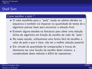 M´etodos de Ordena¸c˜ao
Shell Sort
Como escolher o pulo ?
O valor escolhido para o “pulo” muda os valores obtidos na
sequencia e tamb´em ir´a impactar na quantidade de testes de o
algoritmo precisa fazer para encontrar a solu¸c˜ao ﬁnal;
Existem alguns estudos na literatura para obter uma solu¸c˜ao
´otima do algoritmo em fun¸c˜ao da escolha do valor de “pulo”;
No nosso estudo, utilizaremos uma forma f´acil de escolher o
valor de pulo e que ´e claro, n˜ao ser a melhor solu¸c˜ao poss´ıvel;
Em virtude da quantidade de compara¸c˜oes e trocas de
elementos ser uma fun¸c˜ao da escolha deste n´umero, a
complexidade deste m´etodo ´e dif´ıcil de representar;
Silvio Luiz Bragatto Boss UTFPR
M´etodos de Ordena¸c˜ao LATEX
 