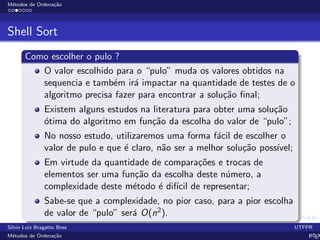 M´etodos de Ordena¸c˜ao
Shell Sort
Como escolher o pulo ?
O valor escolhido para o “pulo” muda os valores obtidos na
sequencia e tamb´em ir´a impactar na quantidade de testes de o
algoritmo precisa fazer para encontrar a solu¸c˜ao ﬁnal;
Existem alguns estudos na literatura para obter uma solu¸c˜ao
´otima do algoritmo em fun¸c˜ao da escolha do valor de “pulo”;
No nosso estudo, utilizaremos uma forma f´acil de escolher o
valor de pulo e que ´e claro, n˜ao ser a melhor solu¸c˜ao poss´ıvel;
Em virtude da quantidade de compara¸c˜oes e trocas de
elementos ser uma fun¸c˜ao da escolha deste n´umero, a
complexidade deste m´etodo ´e dif´ıcil de representar;
Sabe-se que a complexidade, no pior caso, para a pior escolha
de valor de “pulo” ser´a O(n2).
Silvio Luiz Bragatto Boss UTFPR
M´etodos de Ordena¸c˜ao LATEX
 