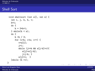 M´etodos de Ordena¸c˜ao
Shell Sort
void shellsort (int a[], int n) {
int i, j, k, h, v;
h=1;
do {
h = 3*h+1;
} while(h < n);
do {
h =h / 3;
for (i=h; i<n; i++) {
v=a[i];
j=i;
while (j>=h && a[j-h]>v){
a[j]=a[j-h];
j=j-h; }
a[j]=v; }
}while (h >1);
}
Silvio Luiz Bragatto Boss UTFPR
M´etodos de Ordena¸c˜ao LATEX
 