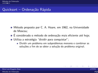 M´etodos de Ordena¸c˜ao
Quicksort – Ordena¸c˜ao R´apida
M´etodo proposto por C. A. Hoare, em 1962, na Universidade
de Moscou;
´E considerado o m´etodo de ordena¸c˜ao mais eﬁciente at´e hoje;
Utiliza a estrat´egia “dividir para conquistar”;
Dividir um problema em subproblemas menores e combinar as
solu¸c˜oes a ﬁm de se obter a solu¸c˜ao do problema original;
Silvio Luiz Bragatto Boss UTFPR
M´etodos de Ordena¸c˜ao LATEX
 