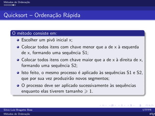M´etodos de Ordena¸c˜ao
Quicksort – Ordena¸c˜ao R´apida
O m´etodo consiste em:
Escolher um pivˆo inicial x;
Colocar todos itens com chave menor que a de x `a esquerda
de x, formando uma sequˆencia S1;
Colocar todos itens com chave maior que a de x `a direita de x,
formando uma sequˆencia S2;
Isto feito, o mesmo processo ´e aplicado `as sequˆencias S1 e S2,
que por sua vez produzir˜ao novos segmentos;
O processo deve ser aplicado sucessivamente `as sequˆencias
enquanto elas tiverem tamanho 1.
Silvio Luiz Bragatto Boss UTFPR
M´etodos de Ordena¸c˜ao LATEX
 