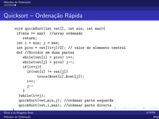 M´etodos de Ordena¸c˜ao
Quicksort – Ordena¸c˜ao R´apida
void quickSort(int vet[], int min, int max){
if(min >= max) //array ordenado
return;
int i = min; j = max;
int pivo = vet[(i+j)/2]; // valor do elemento central
do{ //Dividir em duas partes
while(vet[i] < pivo) i++;
while(vet[j] > pivo) j--;
if(i<=j){
if(vet[i] != vet[j])
troca(&vet[i],&vet[j]);
i++;
j--
}
}while(i<=j);
quickSort(vet,min,j); //ordenar parte esquerda
quickSort(vet,i,max); //ordenar parte direita
}
Silvio Luiz Bragatto Boss UTFPR
M´etodos de Ordena¸c˜ao LATEX
 