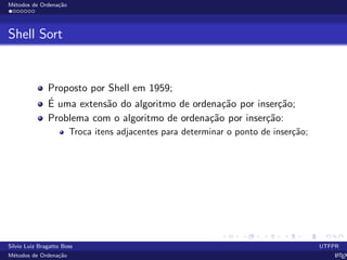 M´etodos de Ordena¸c˜ao
Shell Sort
Proposto por Shell em 1959;
´E uma extens˜ao do algoritmo de ordena¸c˜ao por inser¸c˜ao;
Problema com o algoritmo de ordena¸c˜ao por inser¸c˜ao:
Troca itens adjacentes para determinar o ponto de inser¸c˜ao;
Silvio Luiz Bragatto Boss UTFPR
M´etodos de Ordena¸c˜ao LATEX
 