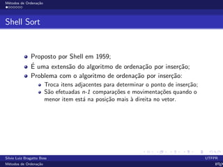 M´etodos de Ordena¸c˜ao
Shell Sort
Proposto por Shell em 1959;
´E uma extens˜ao do algoritmo de ordena¸c˜ao por inser¸c˜ao;
Problema com o algoritmo de ordena¸c˜ao por inser¸c˜ao:
Troca itens adjacentes para determinar o ponto de inser¸c˜ao;
S˜ao efetuadas n-1 compara¸c˜oes e movimenta¸c˜oes quando o
menor item est´a na posi¸c˜ao mais `a direita no vetor.
Silvio Luiz Bragatto Boss UTFPR
M´etodos de Ordena¸c˜ao LATEX
 