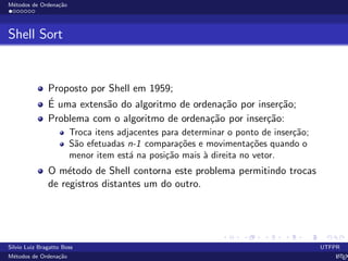 M´etodos de Ordena¸c˜ao
Shell Sort
Proposto por Shell em 1959;
´E uma extens˜ao do algoritmo de ordena¸c˜ao por inser¸c˜ao;
Problema com o algoritmo de ordena¸c˜ao por inser¸c˜ao:
Troca itens adjacentes para determinar o ponto de inser¸c˜ao;
S˜ao efetuadas n-1 compara¸c˜oes e movimenta¸c˜oes quando o
menor item est´a na posi¸c˜ao mais `a direita no vetor.
O m´etodo de Shell contorna este problema permitindo trocas
de registros distantes um do outro.
Silvio Luiz Bragatto Boss UTFPR
M´etodos de Ordena¸c˜ao LATEX
 