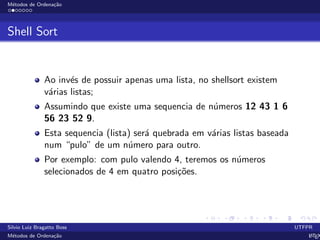 M´etodos de Ordena¸c˜ao
Shell Sort
Ao inv´es de possuir apenas uma lista, no shellsort existem
v´arias listas;
Assumindo que existe uma sequencia de n´umeros 12 43 1 6
56 23 52 9.
Esta sequencia (lista) ser´a quebrada em v´arias listas baseada
num “pulo” de um n´umero para outro.
Por exemplo: com pulo valendo 4, teremos os n´umeros
selecionados de 4 em quatro posi¸c˜oes.
Silvio Luiz Bragatto Boss UTFPR
M´etodos de Ordena¸c˜ao LATEX
 