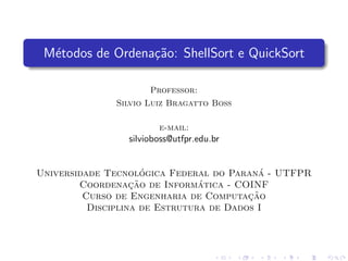 M´etodos de Ordena¸c˜ao: ShellSort e QuickSort
Professor:
Silvio Luiz Bragatto Boss
e-mail:
silvioboss@utfpr.edu.br
Universidade Tecnol´ogica Federal do Paran´a - UTFPR
Coordenac¸˜ao de Inform´atica - COINF
Curso de Engenharia de Computac¸˜ao
Disciplina de Estrutura de Dados I
 