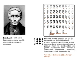 Luís Braille (1809-1852)
Cego aos três anos e com 20
anos publicou método de
leitura tátil
Sistema Braille: alfabeto em que os
caracteres são pontos em relevo
(0,4mm de largura x 0,6mm de altura)
Combinando-se seis pontos salientes, é
possível fazer 63 combinações que
podem representar letras simples e
acentuadas, pontuações, algarismos,
sinais algébricos e notas musicais.
Velocidade de leitura: 200 palavras/
minuto
 