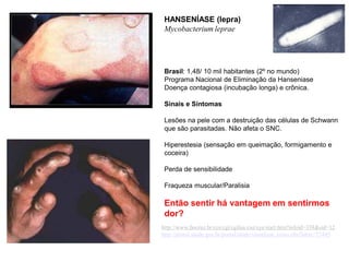 HANSENÍASE (lepra)
Mycobacterium leprae
Brasil: 1,48/ 10 mil habitantes (2º no mundo)
Programa Nacional de Eliminação da Hanseniase
Doença contagiosa (incubação longa) e crônica.
Sinais e Sintomas
Lesões na pele com a destruição das células de Schwann
que são parasitadas. Não afeta o SNC.
Hiperestesia (sensação em queimação, formigamento e
coceira)
Perda de sensibilidade
Fraqueza muscular/Paralisia
Então sentir há vantagem em sentirmos
dor?
http://www.fiocruz.br/ccs/cgi/cgilua.exe/sys/start.htm?infoid=338&sid=12
http://portal.saude.gov.br/portal/saude/visualizar_texto.cfm?idtxt=27445
 
