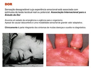 Sensação desagradável cuja experiência emocional está associada com
estímulos de lesão tecidual real ou potencial. Associação Internacional para o
Estudo da Dor
Anuncia um estado de emergência e urgência para o organismo.
Apesar de causar desconforto é uma modalidade sensorial de grande valor adaptativo.
Clinicamente é parte integrante dos sintomas de muitas doenças e auxilia no diagnóstico.
DOR
 