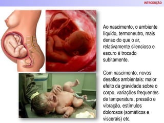 Ao nascimento, o ambiente
líquido, termoneutro, mais
denso do que o ar,
relativamente silencioso e
escuro é trocado
subitamente.
Com nascimento, novos
desafios ambientais: maior
efeito da gravidade sobre o
corpo, variações frequentes
de temperatura, pressão e
vibração, estímulos
dolorosos (somáticos e
viscerais) etc.
INTRODUÇÃO
 