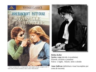 Hellen Keller
Surda e cega (devido à escarlatina)
Filosofa, escritora e jornalista
Falava o inglês, francês, latim e alemão
Anne Sullivan (deficiência visual incompleta por
conta de tracoma)
“ Evitar o perigo não é, a longo prazo, mais seguro do que se expor a ele. A
vida é uma aventura ousada ou não é nada’ Helen Keller.
 