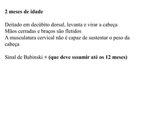 2 meses de idade
Deitado em decúbito dorsal, levanta e virar a cabeça
Mãos cerradas e braços são fletidos
A musculatura cervical não é capaz de sustentar o peso da
cabeça
Sinal de Babinski + (que deve sssumir até os 12 meses)
 
