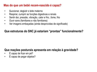 • Succionar, deglutir o leite materno
• Respirar, cumprir as funções digestivas e renais
• Sentir dor, pressão, vibração, calor e frio...fome, frio
• Ouvir sons (familiares e não familiares)
• Ver imagens embaçadas (ainda desprovidas de significado)
Que estruturas do SNC já estariam “prontas” funcionalmente?
Mas do que um bebê recem-nascido é capaz?
Que reações posturais apresenta em relação à gravidade?
• É capaz de ficar em pé?
• É capaz de pegar objetos?
 