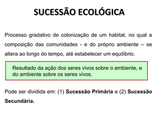 SUCESSÃO ECOLÓGICASUCESSÃO ECOLÓGICA
Processo gradativo de colonização de um habitat, no qual a
composição das comunidades - e do próprio ambiente – se
altera ao longo do tempo, até estabelecer um equilíbrio.
Pode ser dividida em: (1) Sucessão Primária e (2) Sucessão
Secundária.
Resultado da ação dos seres vivos sobre o ambiente, e
do ambiente sobre os seres vivos.
 