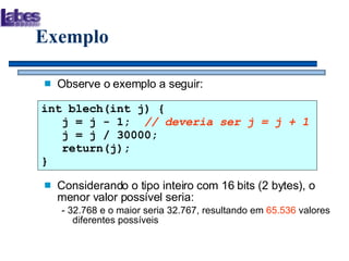 Exemplo Observe o exemplo a seguir: Considerando o tipo inteiro com 16 bits (2 bytes), o menor valor possível seria: - 32.768 e o maior seria 32.767, resultando em  65.536  valores diferentes possíveis int blech(int j) {   j = j - 1;  // deveria ser j = j + 1   j = j / 30000;   return(j); } 