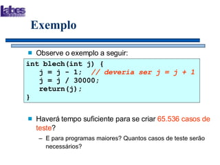 Exemplo Observe o exemplo a seguir: Haverá tempo suficiente para se criar  65.536 casos de teste ? E para programas maiores? Quantos casos de teste serão necessários? int blech(int j) {   j = j - 1;  // deveria ser j = j + 1   j = j / 30000;   return(j); } 