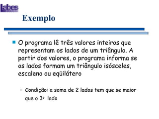 Exemplo O programa lê três valores inteiros que representam os lados de um triângulo. A partir dos valores, o programa informa se os lados formam um triângulo isósceles, escaleno ou eqüilátero Condição: a soma de 2 lados tem que se maior que o 3 o   lado 