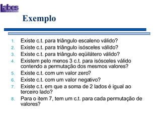 Exemplo Existe c.t. para triângulo escaleno válido? Existe c.t. para triângulo isósceles válido? Existe c.t. para triângulo eqüilátero válido? Existem pelo menos 3 c.t. para isósceles válido contendo a permutação dos mesmos valores? Existe c.t. com um valor zero? Existe c.t. com um valor negativo? Existe c.t. em que a soma de 2 lados é igual ao terceiro lado? Para o item 7, tem um c.t. para cada permutação de valores? 