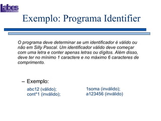 Exemplo: Programa Identifier O programa deve determinar se um identificador é válido ou não em Silly Pascal. Um identificador válido deve começar com uma letra e conter apenas letras ou dígitos. Além disso, deve ter no mínimo 1 caractere e no máximo 6 caracteres de comprimento.  Exemplo: abc12 (válido);  cont*1 (inválido); 1soma (inválido); a123456 (inválido)  