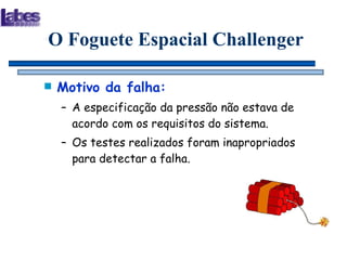 Motivo da falha: A especificação da pressão não estava de acordo com os requisitos do sistema. Os testes realizados foram inapropriados para detectar a falha. O Foguete Espacial Challenger 