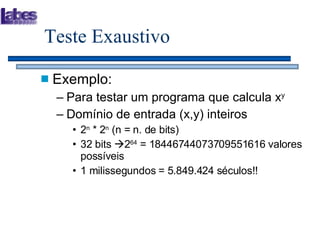 Teste Exaustivo Exemplo: Para testar um programa que calcula x y Domínio de entrada (x,y) inteiros 2 n  * 2 n  (n = n. de bits) 32 bits   2 64  = 18446744073709551616 valores possíveis 1 milissegundos = 5.849.424 séculos!! 
