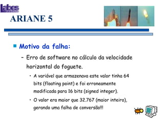 ARIANE 5 Motivo da falha: Erro de software no cálculo da velocidade horizontal do foguete. A variável que armazenava este valor tinha 64 bits (floating point) e foi erroneamente modificada para 16 bits (signed integer). O valor era maior que 32.767 (maior inteiro), gerando uma falha de conversão!!! 