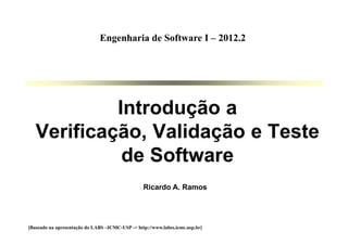 Ricardo A. Ramos
Introdução a
Verificação, Validação e Teste
de Software
[Baseado na apresentação do LABS –ICMC-USP -> http://www.labes.icmc.usp.br]
Engenharia de Software I – 2012.2
 