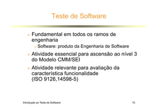 Introdução ao Teste de Software 10
Teste de Software
 Fundamental em todos os ramos de
engenharia
 Software: produto da Engenharia de Software
 Atividade essencial para ascensão ao nível 3
do Modelo CMM/SEI
 Atividade relevante para avaliação da
característica funcionalidade
(ISO 9126,14598-5)
 