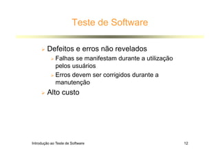 Introdução ao Teste de Software 12
Teste de Software
 Defeitos e erros não revelados
 Falhas se manifestam durante a utilização
pelos usuários
 Erros devem ser corrigidos durante a
manutenção
 Alto custo
 