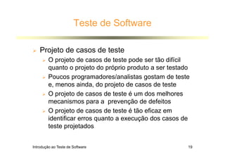 Introdução ao Teste de Software 19
Teste de Software
 Projeto de casos de teste
 O projeto de casos de teste pode ser tão difícil
quanto o projeto do próprio produto a ser testado
 Poucos programadores/analistas gostam de teste
e, menos ainda, do projeto de casos de teste
 O projeto de casos de teste é um dos melhores
mecanismos para a prevenção de defeitos
 O projeto de casos de teste é tão eficaz em
identificar erros quanto a execução dos casos de
teste projetados
 