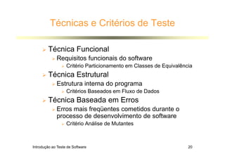 Introdução ao Teste de Software 20
Técnicas e Critérios de Teste
 Técnica Funcional
 Requisitos funcionais do software
 Critério Particionamento em Classes de Equivalência
 Técnica Estrutural
 Estrutura interna do programa
 Critérios Baseados em Fluxo de Dados
 Técnica Baseada em Erros
 Erros mais freqüentes cometidos durante o
processo de desenvolvimento de software
 Critério Análise de Mutantes
 