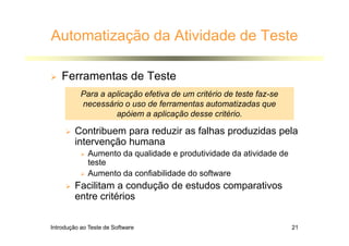 Introdução ao Teste de Software 21
Automatização da Atividade de Teste
 Ferramentas de Teste
 Contribuem para reduzir as falhas produzidas pela
intervenção humana
 Aumento da qualidade e produtividade da atividade de
teste
 Aumento da confiabilidade do software
 Facilitam a condução de estudos comparativos
entre critérios
Para a aplicação efetiva de um critério de teste faz-se
necessário o uso de ferramentas automatizadas que
apóiem a aplicação desse critério.
 