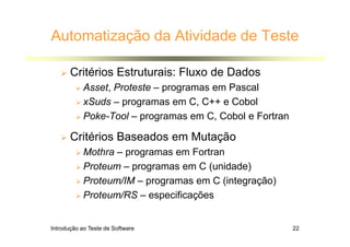 Introdução ao Teste de Software 22
Automatização da Atividade de Teste
 Critérios Estruturais: Fluxo de Dados
 Asset, Proteste – programas em Pascal
 xSuds – programas em C, C++ e Cobol
 Poke-Tool – programas em C, Cobol e Fortran
 Critérios Baseados em Mutação
 Mothra – programas em Fortran
 Proteum – programas em C (unidade)
 Proteum/IM – programas em C (integração)
 Proteum/RS – especificações
 