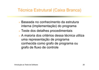 Introdução ao Teste de Software 26
Técnica Estrutural (Caixa Branca)
 Baseada no conhecimento da estrutura
interna (implementação) do programa
 Teste dos detalhes procedimentais
 A maioria dos critérios dessa técnica utiliza
uma representação de programa
conhecida como grafo de programa ou
grafo de fluxo de controle
 