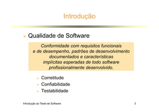 Introdução ao Teste de Software 3
Introdução
 Qualidade de Software
 Corretitude
 Confiabilidade
 Testabilidade
Conformidade com requisitos funcionais
e de desempenho, padrões de desenvolvimento
documentados e características
implícitas esperadas de todo software
profissionalmente desenvolvido.
 