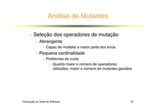 Introdução ao Teste de Software 33
Análise de Mutantes
 Seleção dos operadores de mutação
 Abrangente
 Capaz de modelar a maior parte dos erros
 Pequena cardinalidade
 Problemas de custo
 Quanto maior o número de operadores
utilizados, maior o número de mutantes gerados
 