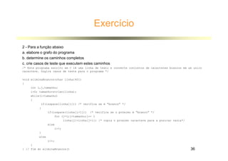 Exercício
2 - Para a função abaixo
a. elabore o grafo do programa
b. determine os caminhos completos
c. crie casos de teste que executem estes caminhos
/* Este programa escrito em C lê uma linha de texto e converte conjuntos de caracteres brancos em um unico
caractere. Sugira casos de teste para o programa */
void eliminaBrancos(char linha[40])
{
int i,j,tamanho;
i=0; tamanho=strlen(linha);
while(itamanho)
{
if(isspace(linha[i])) /* verifica se é “branco” */
{
if(isspace(linha[i+1])) /* verifica se o próximo é “branco” */
for (j=i;jtamanho;j++ )
linha[j]=linha[j+1]; /* copia o proximo caractere para a posicao vazia*/
else
i++;
}
else
i++;
}
} // fim do eliminaBrancos() 36
 