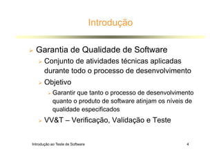 Introdução ao Teste de Software 4
Introdução
 Garantia de Qualidade de Software
 Conjunto de atividades técnicas aplicadas
durante todo o processo de desenvolvimento
 Objetivo
 Garantir que tanto o processo de desenvolvimento
quanto o produto de software atinjam os níveis de
qualidade especificados
 VVT – Verificação, Validação e Teste
 