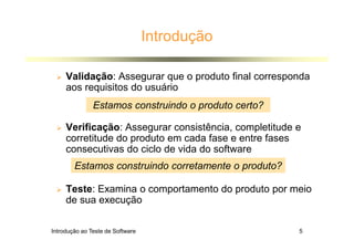 Introdução ao Teste de Software 5
Introdução
 Validação: Assegurar que o produto final corresponda
aos requisitos do usuário
 Verificação: Assegurar consistência, completitude e
corretitude do produto em cada fase e entre fases
consecutivas do ciclo de vida do software
 Teste: Examina o comportamento do produto por meio
de sua execução
Estamos construindo o produto certo?
Estamos construindo corretamente o produto?
 