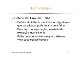 Introdução ao Teste de Software 6
Terminologia
 Defeito Erro Falha
 Defeito: deficiência mecânica ou algorítmica
que, se ativada, pode levar a uma falha
 Erro: item de informação ou estado de
execução inconsistente
 Falha: evento notável em que o sistema
viola suas especificações
 